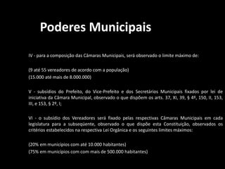 Poderes Municipais 
IV - para a composição das Câmaras Municipais, será observado o limite máximo de: 
(9 até 55 vereadores de acordo com a população) 
(15.000 até mais de 8.000.000) 
V - subsídios do Prefeito, do Vice-Prefeito e dos Secretários Municipais fixados por lei de 
iniciativa da Câmara Municipal, observado o que dispõem os arts. 37, XI, 39, § 4º, 150, II, 153, 
III, e 153, § 2º, I; 
VI - o subsídio dos Vereadores será fixado pelas respectivas Câmaras Municipais em cada 
legislatura para a subseqüente, observado o que dispõe esta Constituição, observados os 
critérios estabelecidos na respectiva Lei Orgânica e os seguintes limites máximos: 
(20% em municípios com até 10.000 habitantes) 
(75% em municípios com com mais de 500.000 habitantes) 
 