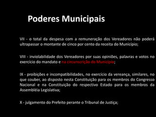 Poderes Municipais 
VII - o total da despesa com a remuneração dos Vereadores não poderá 
ultrapassar o montante de cinco por cento da receita do Município; 
VIII - inviolabilidade dos Vereadores por suas opiniões, palavras e votos no 
exercício do mandato e na circunscrição do Município; 
IX - proibições e incompatibilidades, no exercício da vereança, similares, no 
que couber, ao disposto nesta Constituição para os membros do Congresso 
Nacional e na Constituição do respectivo Estado para os membros da 
Assembléia Legislativa; 
X - julgamento do Prefeito perante o Tribunal de Justiça; 
 