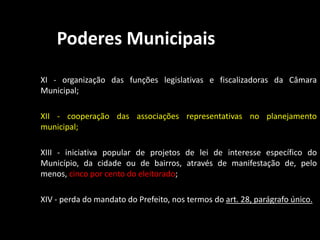Poderes Municipais 
XI - organização das funções legislativas e fiscalizadoras da Câmara 
Municipal; 
XII - cooperação das associações representativas no planejamento 
municipal; 
XIII - iniciativa popular de projetos de lei de interesse específico do 
Município, da cidade ou de bairros, através de manifestação de, pelo 
menos, cinco por cento do eleitorado; 
XIV - perda do mandato do Prefeito, nos termos do art. 28, parágrafo único. 
 