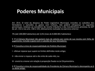 Poderes Municipais 
Art. 29-A. O total da despesa do Poder Legislativo Municipal, incluídos os subsídios dos 
Vereadores e excluídos os gastos com inativos, não poderá ultrapassar os seguintes 
percentuais, relativos ao somatório da receita tributária e das transferências previstas no §5º 
do art. 153 e nos arts. 158 e 159, efetivamente realizado no exercício anterior: 
7% (até 100.000 habitantes) até 3,5% (mais de 8.000.001 habitantes) 
§ 1º A Câmara Municipal não gastará mais de setenta por cento de sua receita com folha de 
pagamento, incluído o gasto com o subsídio de seus Vereadores. 
§ 2º Constitui crime de responsabilidade do Prefeito Municipal: 
I - efetuar repasse que supere os limites definidos neste artigo; 
II - não enviar o repasse até o dia vinte de cada mês; ou 
III - enviá-lo a menor em relação à proporção fixada na Lei Orçamentária. 
§ 3º Constitui crime de responsabilidade do Presidente da Câmara Municipal o desrespeito ao § 
1o deste artigo. 
 