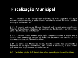 Fiscalização Municipal 
Art. 31. A fiscalização do Município será exercida pelo Poder Legislativo Municipal, 
mediante controle externo, e pelos sistemas de controle interno do Poder Executivo 
Municipal, na forma da lei. 
§ 1º - O controle externo da Câmara Municipal será exercido com o auxílio dos 
Tribunais de Contas dos Estados ou do Município ou dos Conselhos ou Tribunais de 
Contas dos Municípios, onde houver. 
§ 2º - O parecer prévio, emitido pelo órgão competente sobre as contas que o 
Prefeito deve anualmente prestar, só deixará de prevalecer por decisão de dois 
terços dos membros da Câmara Municipal. 
§ 3º - As contas dos Municípios ficarão, durante sessenta dias, anualmente, à 
disposição de qualquer contribuinte, para exame e apreciação, o qual poderá 
questionar-lhes a legitimidade, nos termos da lei. 
§ 4º - É vedada a criação de Tribunais, Conselhos ou órgãos de Contas Municipais. 
 