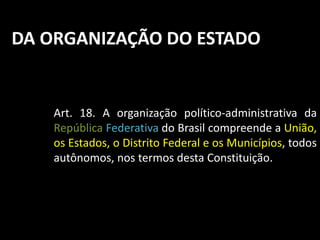 DA ORGANIZAÇÃO DO ESTADO 
Art. 18. A organização político-administrativa da 
República Federativa do Brasil compreende a União, 
os Estados, o Distrito Federal e os Municípios, todos 
autônomos, nos termos desta Constituição. 
 