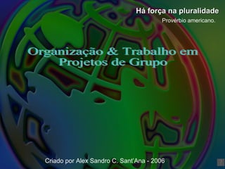 Organização & Trabalho em Projetos de Grupo Há força na pluralidade Provérbio americano. Criado por Alex Sandro C. Sant’Ana - 2006 