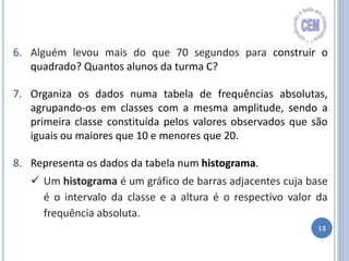 13
6. Alguém levou mais do que 70 segundos para construir o
quadrado? Quantos alunos da turma C?
7. Organiza os dados numa tabela de frequências absolutas,
agrupando-os em classes com a mesma amplitude, sendo a
primeira classe constituída pelos valores observados que são
iguais ou maiores que 10 e menores que 20.
8. Representa os dados da tabela num histograma.
 Um histograma é um gráfico de barras adjacentes cuja base
é o intervalo da classe e a altura é o respectivo valor da
frequência absoluta.
 