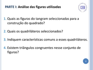 3
1. Quais as figuras do tangram seleccionadas para a
construção do quadrado?
2. Quais os quadriláteros seleccionados?
3. Indiquem características comuns a esses quadriláteros.
4. Existem triângulos congruentes nesse conjunto de
figuras?
PARTE I: Análise das figuras utilizadas
 