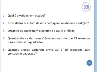 12
1. Qual é a variável em estudo?
2. Estes dados resultam de uma contagem, ou de uma medição?
3. Organiza os dados num diagrama de caule-e-folhas.
4. Quantos alunos da turma C levaram mais do que 43 segundos
para construir o quadrado?
5. Quantos alunos gastaram entre 30 e 40 segundos para
construir o quadrado?
 