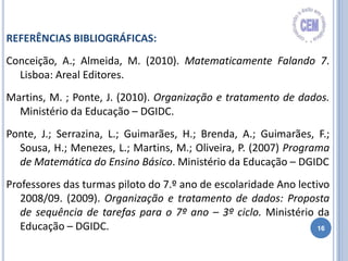 16
REFERÊNCIAS BIBLIOGRÁFICAS:
Conceição, A.; Almeida, M. (2010). Matematicamente Falando 7.
Lisboa: Areal Editores.
Martins, M. ; Ponte, J. (2010). Organização e tratamento de dados.
Ministério da Educação – DGIDC.
Ponte, J.; Serrazina, L.; Guimarães, H.; Brenda, A.; Guimarães, F.;
Sousa, H.; Menezes, L.; Martins, M.; Oliveira, P. (2007) Programa
de Matemática do Ensino Básico. Ministério da Educação – DGIDC
Professores das turmas piloto do 7.º ano de escolaridade Ano lectivo
2008/09. (2009). Organização e tratamento de dados: Proposta
de sequência de tarefas para o 7º ano – 3º ciclo. Ministério da
Educação – DGIDC.
 