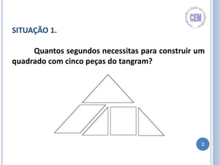 2
SITUAÇÃO 1.
Quantos segundos necessitas para construir um
quadrado com cinco peças do tangram?
 