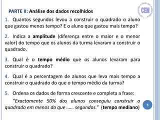 5
1. Quantos segundos levou a construir o quadrado o aluno
que gastou menos tempo? E o aluno que gastou mais tempo?
2. Indica a amplitude (diferença entre o maior e o menor
valor) do tempo que os alunos da turma levaram a construir o
quadrado.
3. Qual é o tempo médio que os alunos levaram para
construir o quadrado?
4. Qual é a percentagem de alunos que leva mais tempo a
construir o quadrado do que o tempo médio da turma?
5. Ordena os dados de forma crescente e completa a frase:
“Exactamente 50% dos alunos conseguiu construir o
quadrado em menos do que …… segundos.” (tempo mediano)
PARTE II: Análise dos dados recolhidos
 