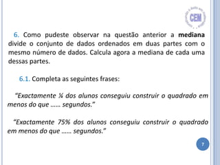 7
6. Como pudeste observar na questão anterior a mediana
divide o conjunto de dados ordenados em duas partes com o
mesmo número de dados. Calcula agora a mediana de cada uma
dessas partes.
6.1. Completa as seguintes frases:
“Exactamente ¼ dos alunos conseguiu construir o quadrado em
menos do que …… segundos.”
“Exactamente 75% dos alunos conseguiu construir o quadrado
em menos do que …… segundos.”
 