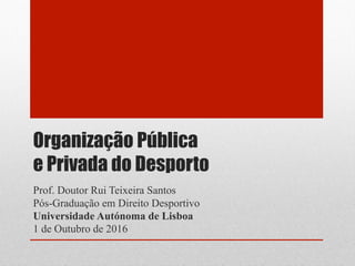 Organização Pública
e Privada do Desporto
Prof. Doutor Rui Teixeira Santos
Pós-Graduação em Direito Desportivo
Universidade Autónoma de Lisboa
1 de Outubro de 2016
 