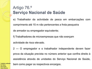 Artigo 76.º
Serviço Nacional de Saúde
e) Trabalhador da actividade de pesca em embarcações com
comprimento até 15 m não pertencentes a frota pesqueira
de armador ou empregador equivalente;
f) Trabalhadores de microempresas que não exerçam
actividade de risco elevado.
2 — O empregador e o trabalhador independente devem fazer
prova da situação prevista no número anterior que confira direito à

assistência através de unidades do Serviço Nacional de Saúde,
Trabalho realizado:
Rui Viana
Ana Cunha
Sónia Oliveira

bem como pagar os respectivos encargos.

 
