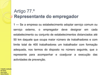 Artigo 77.º
Representante do empregador
1 — Se a empresa ou estabelecimento adoptar serviço comum ou
serviço

externo,

o

empregador

deve

designar

em

cada

estabelecimento ou conjunto de estabelecimentos distanciados até
50 km daquele que ocupa maior número de trabalhadores e com
limite total de 400 trabalhadores um trabalhador com formação
adequada, nos termos do disposto no número seguinte, que o
represente para acompanhar e coadjuvar a execução das

actividades de prevenção.

Trabalho realizado:
Rui Viana
Ana Cunha
Sónia Oliveira

 