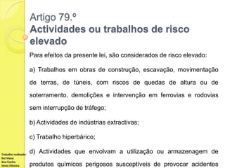 Artigo 79.º
Actividades ou trabalhos de risco
elevado
Para efeitos da presente lei, são considerados de risco elevado:
a) Trabalhos em obras de construção, escavação, movimentação
de terras, de túneis, com riscos de quedas de altura ou de
soterramento, demolições e intervenção em ferrovias e rodovias
sem interrupção de tráfego;
b) Actividades de indústrias extractivas;
c) Trabalho hiperbárico;
Trabalho realizado:
Rui Viana
Ana Cunha
Sónia Oliveira

d) Actividades que envolvam a utilização ou armazenagem de
produtos químicos perigosos susceptíveis de provocar acidentes

 