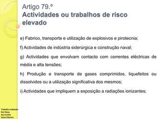 Artigo 79.º
Actividades ou trabalhos de risco
elevado
e) Fabrico, transporte e utilização de explosivos e pirotecnia;
f) Actividades de indústria siderúrgica e construção naval;
g) Actividades que envolvam contacto com correntes eléctricas de
média e alta tensões;
h) Produção e transporte de gases comprimidos, liquefeitos ou
dissolvidos ou a utilização significativa dos mesmos;
i) Actividades que impliquem a exposição a radiações ionizantes;

Trabalho realizado:
Rui Viana
Ana Cunha
Sónia Oliveira

 
