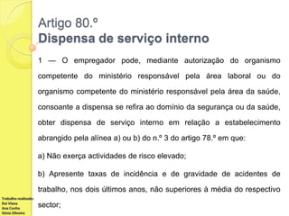 Artigo 80.º
Dispensa de serviço interno
1 — O empregador pode, mediante autorização do organismo
competente do ministério responsável pela área laboral ou do
organismo competente do ministério responsável pela área da saúde,
consoante a dispensa se refira ao domínio da segurança ou da saúde,
obter dispensa de serviço interno em relação a estabelecimento

abrangido pela alínea a) ou b) do n.º 3 do artigo 78.º em que:
a) Não exerça actividades de risco elevado;
b) Apresente taxas de incidência e de gravidade de acidentes de
trabalho, nos dois últimos anos, não superiores à média do respectivo
Trabalho realizado:
Rui Viana
Ana Cunha
Sónia Oliveira

sector;

 