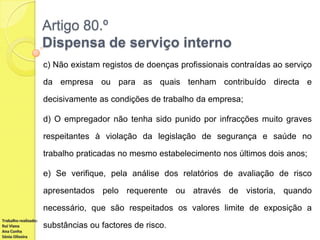 Artigo 80.º
Dispensa de serviço interno
c) Não existam registos de doenças profissionais contraídas ao serviço
da empresa ou para as quais tenham contribuído directa e
decisivamente as condições de trabalho da empresa;
d) O empregador não tenha sido punido por infracções muito graves
respeitantes à violação da legislação de segurança e saúde no
trabalho praticadas no mesmo estabelecimento nos últimos dois anos;
e) Se verifique, pela análise dos relatórios de avaliação de risco
apresentados pelo requerente ou através de vistoria, quando
necessário, que são respeitados os valores limite de exposição a
Trabalho realizado:
Rui Viana
Ana Cunha
Sónia Oliveira

substâncias ou factores de risco.

 