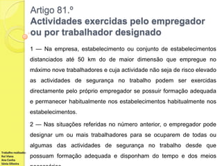 Artigo 81.º
Actividades exercidas pelo empregador
ou por trabalhador designado
1 — Na empresa, estabelecimento ou conjunto de estabelecimentos
distanciados até 50 km do de maior dimensão que empregue no
máximo nove trabalhadores e cuja actividade não seja de risco elevado
as actividades de segurança no trabalho podem ser exercidas
directamente pelo próprio empregador se possuir formação adequada
e permanecer habitualmente nos estabelecimentos habitualmente nos
estabelecimentos.

2 — Nas situações referidas no número anterior, o empregador pode
designar um ou mais trabalhadores para se ocuparem de todas ou
algumas das actividades de segurança no trabalho desde que
Trabalho realizado:
Rui Viana
Ana Cunha
Sónia Oliveira

possuam formação adequada e disponham do tempo e dos meios

 