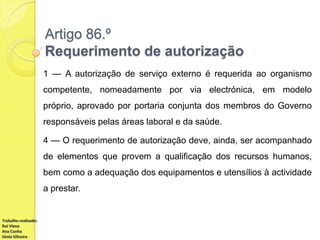 Artigo 86.º
Requerimento de autorização
1 — A autorização de serviço externo é requerida ao organismo
competente, nomeadamente por via electrónica, em modelo

próprio, aprovado por portaria conjunta dos membros do Governo
responsáveis pelas áreas laboral e da saúde.
4 — O requerimento de autorização deve, ainda, ser acompanhado
de elementos que provem a qualificação dos recursos humanos,
bem como a adequação dos equipamentos e utensílios à actividade
a prestar.

Trabalho realizado:
Rui Viana
Ana Cunha
Sónia Oliveira

 
