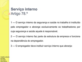 Serviço interno
Artigo 78.º
1 — O serviço interno da segurança e saúde no trabalho é instituído
pelo empregador e abrange exclusivamente os trabalhadores por
cuja segurança e saúde aquele é responsável.
2 — O serviço interno faz parte da estrutura da empresa e funciona
na dependência do empregador.
3 — O empregador deve instituir serviço interno que abranja:

Trabalho realizado:
Rui Viana
Ana Cunha
Sónia Oliveira

 