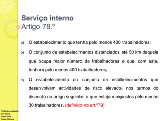 Serviço interno
Artigo 78.º
a)

O estabelecimento que tenha pelo menos 400 trabalhadores;

b)

O conjunto de estabelecimentos distanciados até 50 km daquele
que ocupa maior número de trabalhadores e que, com este,
tenham pelo menos 400 trabalhadores;

c)

O estabelecimento ou conjunto de estabelecimentos que
desenvolvam actividades de risco elevado, nos termos do
disposto no artigo seguinte, a que estejam expostos pelo menos
30 trabalhadores. (definido no art.º79)

Trabalho realizado:
Rui Viana
Ana Cunha
Sónia Oliveira

 