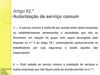 Artigo 82.º
Autorização de serviço comum
1 — O serviço comum é instituído por acordo entre várias empresas
ou estabelecimentos pertencentes a sociedades que não se
encontrem em relação de grupo nem sejam abrangidas pelo

disposto no n.º 3 do artigo 78.º, contemplando exclusivamente os
trabalhadores

por

cuja

segurança

e

saúde

aqueles

são

responsáveis.

4 — Está vedado ao serviço comum a prestação de serviços a
Trabalho realizado:
Rui Viana
Ana Cunha
Sónia Oliveira

outras empresas que não façam parte do acordo previsto no n.º 1

 