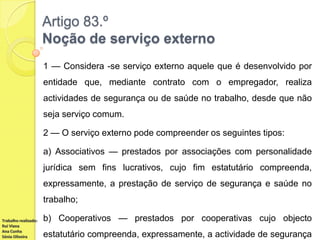 Artigo 83.º
Noção de serviço externo
1 — Considera -se serviço externo aquele que é desenvolvido por
entidade que, mediante contrato com o empregador, realiza

actividades de segurança ou de saúde no trabalho, desde que não
seja serviço comum.
2 — O serviço externo pode compreender os seguintes tipos:

a) Associativos — prestados por associações com personalidade
jurídica sem fins lucrativos, cujo fim estatutário compreenda,
expressamente, a prestação de serviço de segurança e saúde no
trabalho;
Trabalho realizado:
Rui Viana
Ana Cunha
Sónia Oliveira

b) Cooperativos — prestados por cooperativas cujo objecto
estatutário compreenda, expressamente, a actividade de segurança

 