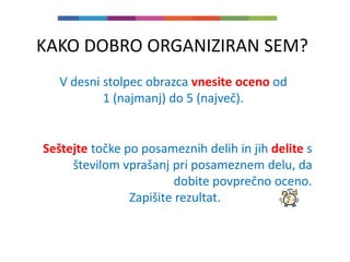 KAKO DOBRO ORGANIZIRAN SEM?
V desni stolpec obrazca vnesite oceno od
1 (najmanj) do 5 (največ).
Seštejte točke po posameznih delih in jih delite s
številom vprašanj pri posameznem delu, da
dobite povprečno oceno.
Zapišite rezultat.
 
