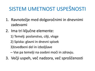 SISTEM UMETNOST USPEŠNOSTI
1. Ravnotežje med dolgoročnimi in dnevnimi
zadevami
2. Ima tri ključne elemente:
1) Temelj: poslanstvo, cilji, vloge
2) Spiska: glavni in dnevni spisek
3)Izvedbeni del in izboljšave
– Vse pa temelji na osebni moči in zdravju.
3. Večji uspeh, več nadzora, več sproščenosti
 