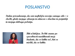 POSLANSTVO
Biti učiteljica. In biti znana po
sposobnosti navdihovati moje
študente, da so lahko več, kot so
mislili, da so lahko.
Stalno prizadevanje, da sem najboljša verzija samega sebe – v
službi, glede mojega zdravja in odnosov z družino in prijatelji
in mojega dobrega počutja.
 