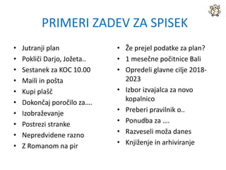 • Jutranji plan
• Pokliči Darjo, Jožeta..
• Sestanek za KOC 10.00
• Maili in pošta
• Kupi plašč
• Dokončaj poročilo za….
• Izobraževanje
• Postrezi stranke
• Nepredvidene razno
• Z Romanom na pir
• Že prejel podatke za plan?
• 1 mesečne počitnice Bali
• Opredeli glavne cilje 2018-
2023
• Izbor izvajalca za novo
kopalnico
• Preberi pravilnik o..
• Ponudba za ….
• Razveseli moža danes
• Knjiženje in arhiviranje
PRIMERI ZADEV ZA SPISEK
 