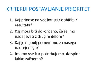KRITERIJI POSTAVLJANJE PRIORITET
1. Kaj prinese največ koristi / dobička /
rezultata?
2. Kaj mora biti dokončano, če želimo
nadaljevati z drugim delom?
3. Kaj je najbolj pomembno za našega
nadrejenega?
4. Imamo vse kar potrebujemo, da sploh
lahko začnemo?
 