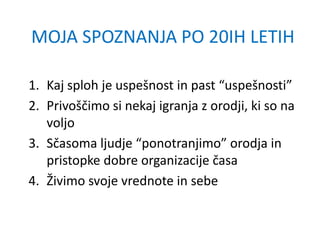 MOJA SPOZNANJA PO 20IH LETIH
1. Kaj sploh je uspešnost in past “uspešnosti”
2. Privoščimo si nekaj igranja z orodji, ki so na
voljo
3. Sčasoma ljudje “ponotranjimo” orodja in
pristopke dobre organizacije časa
4. Živimo svoje vrednote in sebe
 