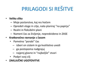 PRILAGODI SI REŠITVE
• Velika slika
– Moje poslanstvo, kaj res hočem
– Opredeli vloge in cilje, nato planiraj “na papirju”
– Realni in fleksibilni plani
– Nameni čas za življenje, nepredvideno in ZASE
• Kratkoročno ravnanje s časom
• Pametno “porabi” čas
– izberi en sistem in ga kvalitetno uvedi
– ga postopoma nadgrajuj
– najprej glavne in “najboljše” stvari
• Podpri svoj cilj
• ZAKLJUČNE UGOTOVITVE
 