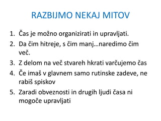 RAZBIJMO NEKAJ MITOV
1. Čas je možno organizirati in upravljati.
2. Da čim hitreje, s čim manj…naredimo čim
več.
3. Z delom na več stvareh hkrati varčujemo čas
4. Če imaš v glavnem samo rutinske zadeve, ne
rabiš spiskov
5. Zaradi obveznosti in drugih ljudi časa ni
mogoče upravljati
 