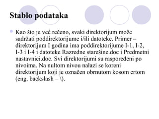 Stablo podataka
 Kao

što je već rečeno, svaki direktorijum može
sadržati poddirektorijume i/ili datoteke. Primer –
direktorijum I godina ima poddirektorijume I-1, I-2,
I-3 i I-4 i datoteke Razredne starešine.doc i Predmetni
nastavnici.doc. Svi direktorijumi su raspoređeni po
nivoima. Na nultom nivou nalazi se koreni
direktorijum koji je označen obrnutom kosom crtom
(eng. backslash – ).

 