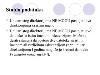 Stablo podataka
 Unutar

istog direktorijuma NE MOGU postojati dva
direktorijuma sa istim imenom.
 Unutar istog direktorijuma NE MOGU postojati dve
datoteke sa istim imenom i ekstenzijom. Može se
desiti situacija da postoje dve datoteke sa istim
imenom ali različitom eskstenzijom (npr. unutar
direktorijuma I godina moguće je kreirati datoteku
Predmetni nastavnici.txt).

 