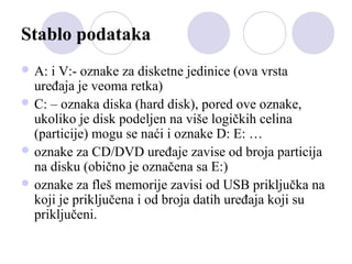 Stablo podataka
 A:

i V:- oznake za disketne jedinice (ova vrsta
uređaja je veoma retka)
 C: – oznaka diska (hard disk), pored ove oznake,
ukoliko je disk podeljen na više logičkih celina
(particije) mogu se naći i oznake D: E: …
 oznake za CD/DVD uređaje zavise od broja particija
na disku (obično je označena sa E:)
 oznake za fleš memorije zavisi od USB priključka na
koji je priključena i od broja datih uređaja koji su
priključeni.

 