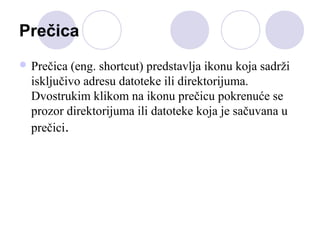 Prečica
 Prečica

(eng. shortcut) predstavlja ikonu koja sadrži
isključivo adresu datoteke ili direktorijuma.
Dvostrukim klikom na ikonu prečicu pokrenuće se
prozor direktorijuma ili datoteke koja je sačuvana u
prečici.

 