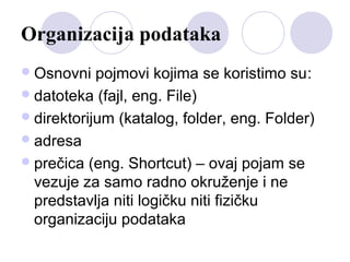 Organizacija podataka
 Osnovni

pojmovi kojima se koristimo su:
 datoteka (fajl, eng. File)
 direktorijum (katalog, folder, eng. Folder)
 adresa
 prečica (eng. Shortcut) – ovaj pojam se
vezuje za samo radno okruženje i ne
predstavlja niti logičku niti fizičku
organizaciju podataka

 