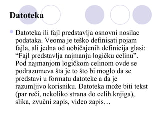 Datoteka
 Datoteka

ili fajl predstavlja osnovni nosilac
podataka. Veoma je teško definisati pojam
fajla, ali jedna od uobičajenih definicija glasi:
“Fajl predstavlja najmanju logičku celinu”.
Pod najmanjom logičkom celinom ovde se
podrazumeva šta je to što bi moglo da se
predstavi u formatu datoteke a da je
razumljivo korisniku. Datoteka može biti tekst
(par reči, nekoliko strana do celih knjiga),
slika, zvučni zapis, video zapis…

 