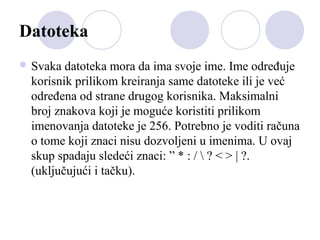 Datoteka
 Svaka

datoteka mora da ima svoje ime. Ime određuje
korisnik prilikom kreiranja same datoteke ili je već
određena od strane drugog korisnika. Maksimalni
broj znakova koji je moguće koristiti prilikom
imenovanja datoteke je 256. Potrebno je voditi računa
o tome koji znaci nisu dozvoljeni u imenima. U ovaj
skup spadaju sledeći znaci: ” * : /  ? < > | ?.
(uključujući i tačku).

 