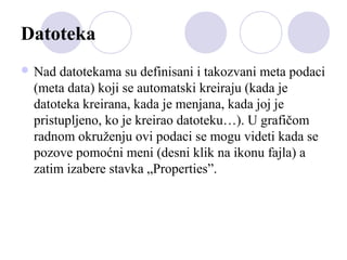 Datoteka
 Nad

datotekama su definisani i takozvani meta podaci
(meta data) koji se automatski kreiraju (kada je
datoteka kreirana, kada je menjana, kada joj je
pristupljeno, ko je kreirao datoteku…). U grafičom
radnom okruženju ovi podaci se mogu videti kada se
pozove pomoćni meni (desni klik na ikonu fajla) a
zatim izabere stavka „Properties”.

 