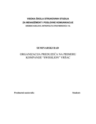 VISOKA ŠKOLA STRUKOVNIH STUDIJA
ZA MENADŽMENT I POSLOVNE KOMUNIKACIJE
SREMSKI KARLOVCI, MITROPOLITA STRATIMIROVIĆA 110.
SEMINARSKI RAD
ORGANIZACIJA PREDUZEĆA NA PRIMERU
KOMPANIJE “SWISSLION” VRŠAC
Predmetni nastavnik: Student:
 