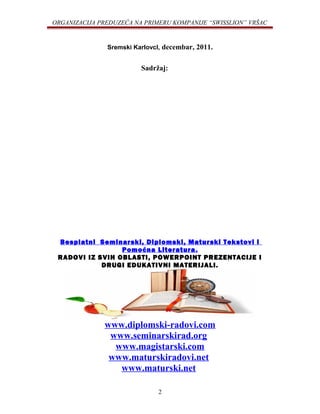 ORGANIZACIJA PREDUZEĆA NA PRIMERU KOMPANIJE “SWISSLION” VRŠAC
Sremski KarlovcI, decembar, 2011.
Sadržaj:
Besplatni Seminarski, Diplomski, Maturski Tekstovi i
Pomoćna Literatura.
RADOVI IZ SVIH OBLASTI, POWERPOINT PREZENTACIJE I
DRUGI EDUKATIVNI MATERIJALI.
www.diplomski-radovi.com
www.seminarskirad.org
www.magistarski.com
www.maturskiradovi.net
www.maturski.net
2
 
