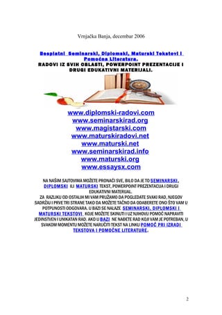 Vrnjačka Banja, decembar 2006
Besplatni Seminarski, Diplomski, Maturski Tekstovi i
Pomoćna Literatura.
RADOVI IZ SVIH OBLASTI, POWERPOINT PREZENTACIJE I
DRUGI EDUKATIVNI MATERIJALI.
www.diplomski-radovi.com
www.seminarskirad.org
www.magistarski.com
www.maturskiradovi.net
www.maturski.net
www.seminarskirad.info
www.maturski.org
www.essaysx.com
NA NAŠIM SAJTOVIMA MOŽETE PRONAĆI SVE, BILO DA JE TO SEMINARSKI,
DIPLOMSKI ILI MATURSKI TEKST, POWERPOINT PREZENTACIJA I DRUGI
EDUKATIVNI MATERIJAL.
ZA RAZLIKU OD OSTALIH MI VAM PRUŽAMO DA POGLEDATE SVAKI RAD, NJEGOV
SADRŽAJ I PRVE TRI STRANE TAKO DA MOŽETE TAČNO DA ODABERETE ONO ŠTO VAM U
POTPUNOSTI ODGOVARA. U BAZI SE NALAZE SEMINARSKI, DIPLOMSKI I
MATURSKI TEKSTOVI KOJE MOŽETE SKINUTI I UZ NJIHOVU POMOĆ NAPRAVITI
JEDINSTVEN I UNIKATAN RAD. AKO U BAZI NE NAĐETE RAD KOJI VAM JE POTREBAN, U
SVAKOM MOMENTU MOŽETE NARUČITI TEKST NA LINKU POMOĆ PRI IZRADI
TEKSTOVA I POMOĆNE LITERATURE.
2
 