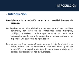 -  Introducción Esencialmente, la organización nació de la necesidad humana de cooperar. Los hombres se han visto obligados a cooperar para obtener sus fines personales, por razón de sus limitaciones físicas, biológicas, sicológicas y sociales. En la mayor parte de los casos, esta cooperación puede ser más productiva o menos costosa si se dispone de una estructura de organización. Se dice que con buen personal cualquier organización funciona. Se ha dicho, incluso, que es conveniente mantener cierto grado de imprecisión en la organización, pues de esta manera la gente se ve obligada a colaborar para realizar sus tareas.  INTRODUCCIÓN  