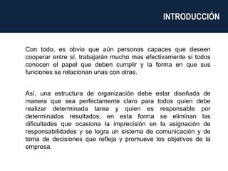 Con todo, es obvio que aún personas capaces que deseen cooperar entre sí, trabajarán mucho mas efectivamente si todos conocen el papel que deben cumplir y la forma en que sus funciones se relacionan unas con otras. Así, una estructura de organización debe estar diseñada de manera que sea perfectamente claro para todos quien debe realizar determinada tarea y quien es responsable por determinados resultados; en esta forma se eliminan las dificultades que ocasiona la imprecisión en la asignación de responsabilidades y se logra un sistema de comunicación y de toma de decisiones que refleja y promueve los objetivos de la empresa.  INTRODUCCIÓN  