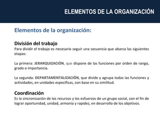 Elementos de la organización: División del trabajo   Para dividir el trabajo es necesario seguir una secuencia que abarca las siguientes etapas:  La primera:  JERARQUIZACIÓN , que  dispone de las funciones por orden de rango, grado o importancia.  La segunda:  DEPARTAMENTALIZACIÓN , que divide y agrupa todas las funciones y actividades, en unidades específicas, con base en su similitud. Coordinación   Es la sincronización de los recursos y los esfuerzos de un grupo social, con el fin de lograr oportunidad, unidad, armonía y rapidez, en desarrollo de los objetivos. ELEMENTOS DE LA ORGANIZACIÓN  
