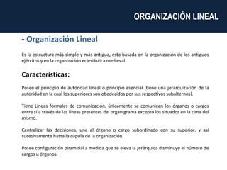 -  Organización Lineal Es la estructura más simple y más antigua, esta basada en la organización de los antiguos ejércitos y en la organización eclesiástica medieval. Características: Posee el principio de autoridad lineal o principio esencial (tiene una jerarquización de la autoridad en la cual los superiores son obedecidos por sus respectivos subalternos). Tiene Líneas formales de comunicación, únicamente se comunican los órganos o cargos entre sí a través de las líneas presentes del organigrama excepto los situados en la cima del mismo. Centralizar las decisiones, une al órgano o cargo subordinado con su superior, y así sucesivamente hasta la cúpula de la organización. Posee configuración piramidal a medida que se eleva la jerárquica disminuye el número de cargos u órganos. ORGANIZACIÓN LINEAL  